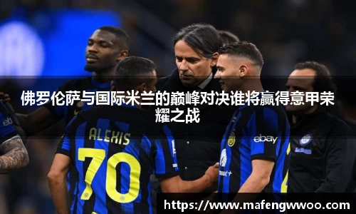 佛罗伦萨与国际米兰的巅峰对决谁将赢得意甲荣耀之战
